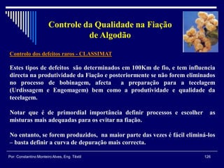 Controlo dos defeitos raros - CLASSIMAT
Estes tipos de defeitos são determinados em 100Km de fio, e tem influencia
directa na produtividade da Fiação e posteriormente se não forem eliminados
no processo de bobinagem, afecta a preparação para a tecelagem
(Urdissagem e Engomagem) bem como a produtividade e qualidade da
tecelagem.
Notar que é de primordial importância definir processos e escolher as
misturas mais adequadas para os evitar na fiação.
No entanto, se forem produzidos, na maior parte das vezes é fácil eliminá-los
– basta definir a curva de depuração mais correcta.
126Por: Constantino Monteiro Alves, Eng. Têxtil
Controle da Qualidade na Fiação
de Algodão
 