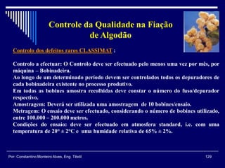 Controlo dos defeitos raros CLASSIMAT :
Controlo a efectuar: O Controlo deve ser efectuado pelo menos uma vez por mês, por
máquina – Bobinadeira.
Ao longo de um determinado período devem ser controlados todos os depuradores de
cada bobinadeira existente no processo produtivo.
Em todas as bobines amostra recolhidas deve constar o número do fuso/depurador
respectivo.
Amostragem: Deverá ser utilizada uma amostragem de 10 bobines/ensaio.
Metragem: O ensaio deve ser efectuado, considerando o número de bobines utilizado,
entre 100.000 – 200.000 metros.
Condições do ensaio: deve ser efectuado em atmosfera standard, i.e. com uma
temperatura de 20° ± 2°C e uma humidade relativa de 65% ± 2%.
129Por: Constantino Monteiro Alves, Eng. Têxtil
Controle da Qualidade na Fiação
de Algodão
 