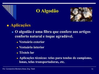  Aplicações
 O algodão é uma fibra que confere aos artigos
conforto natural e toque agradável.
 Vestuário exterior
 Vestuário interior
 Têxteis lar
 Aplicações técnicas: telas para tendas de campismo,
lonas, telas transportadoras, etc.
O Algodão
13Por: Constantino Monteiro Alves, Eng. Têxtil
 