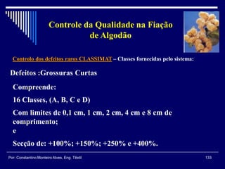 Controlo dos defeitos raros CLASSIMAT – Classes fornecidas pelo sistema:
133Por: Constantino Monteiro Alves, Eng. Têxtil
Controle da Qualidade na Fiação
de Algodão
Defeitos :Grossuras Curtas
Compreende:
16 Classes, (A, B, C e D)
Com limites de 0,1 cm, 1 cm, 2 cm, 4 cm e 8 cm de
comprimento;
e
Secção de: +100%; +150%; +250% e +400%.
 