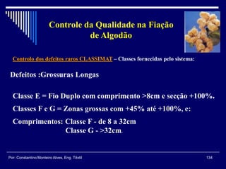Controlo dos defeitos raros CLASSIMAT – Classes fornecidas pelo sistema:
134Por: Constantino Monteiro Alves, Eng. Têxtil
Controle da Qualidade na Fiação
de Algodão
Defeitos :Grossuras Longas
Classe E = Fio Duplo com comprimento >8cm e secção +100%.
Classes F e G = Zonas grossas com +45% até +100%, e:
Comprimentos: Classe F - de 8 a 32cm
Classe G - >32cm.
 