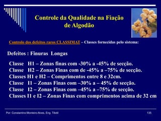 Controlo dos defeitos raros CLASSIMAT – Classes fornecidas pelo sistema:
135Por: Constantino Monteiro Alves, Eng. Têxtil
Controle da Qualidade na Fiação
de Algodão
Defeitos : Finuras Longas
Classe H1 – Zonas finas com -30% a -45% de secção.
Classe H2 – Zonas Finas com de -45% a –75% de secção.
Classes H1 e H2 – Comprimentos entre 8 e 32cm.
Classe I1 – Zonas Finas com –30% a – 45% de secção.
Classe I2 – Zonas Finas com –45% a –75% de secção.
Classes I1 e I2 – Zonas Finas com comprimentos acima de 32 cm
 