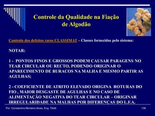 Controlo dos defeitos raros CLASSIMAT – Classes fornecidas pelo sistema:
138Por: Constantino Monteiro Alves, Eng. Têxtil
Controle da Qualidade na Fiação
de Algodão
NOTAR:
1 - PONTOS FINOS E GROSSOS PODEM CAUSAR PARAGENS NO
TEAR CIRCULAR OU RECTO, PODENDO ORIGINAR O
APARECIMENTO DE BURACOS NA MALHA E MESMO PARTIR AS
AGULHAS;
2 - COEFICIENTE DE ATRITO ELEVADO ORIGINA ROTURAS DO
FIO , MAIOR DESGASTE DE AGULHAS E NO CASO DE
ALIMENTAÇÃO NEGATIVA DO TEAR CIRCULAR – ORIGINAR
IRREGULARIDADE NA MALHAS POR DIFERENÇAS DO L.F.A.
 