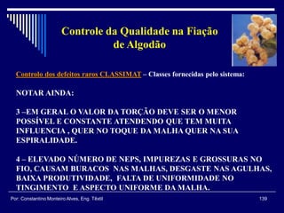 Controlo dos defeitos raros CLASSIMAT – Classes fornecidas pelo sistema:
139Por: Constantino Monteiro Alves, Eng. Têxtil
Controle da Qualidade na Fiação
de Algodão
NOTAR AINDA:
3 –EM GERAL O VALOR DA TORÇÃO DEVE SER O MENOR
POSSÍVEL E CONSTANTE ATENDENDO QUE TEM MUITA
INFLUENCIA , QUER NO TOQUE DA MALHA QUER NA SUA
ESPIRALIDADE.
4 – ELEVADO NÚMERO DE NEPS, IMPUREZAS E GROSSURAS NO
FIO, CAUSAM BURACOS NAS MALHAS, DESGASTE NAS AGULHAS,
BAIXA PRODUTIVIDADE, FALTA DE UNIFORMIDADE NO
TINGIMENTO E ASPECTO UNIFORME DA MALHA.
 
