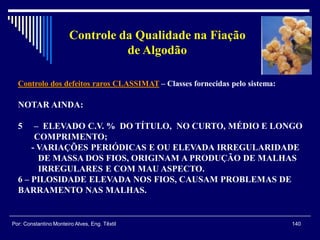 Controlo dos defeitos raros CLASSIMAT – Classes fornecidas pelo sistema:
140Por: Constantino Monteiro Alves, Eng. Têxtil
Controle da Qualidade na Fiação
de Algodão
NOTAR AINDA:
5 – ELEVADO C.V. % DO TÍTULO, NO CURTO, MÉDIO E LONGO
COMPRIMENTO;
- VARIAÇÕES PERIÓDICAS E OU ELEVADA IRREGULARIDADE
DE MASSA DOS FIOS, ORIGINAM A PRODUÇÃO DE MALHAS
IRREGULARES E COM MAU ASPECTO.
6 – PILOSIDADE ELEVADA NOS FIOS, CAUSAM PROBLEMAS DE
BARRAMENTO NAS MALHAS.
 