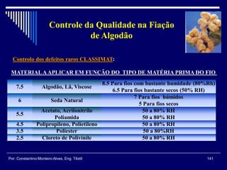 Controlo dos defeitos raros CLASSIMAT:
141Por: Constantino Monteiro Alves, Eng. Têxtil
Controle da Qualidade na Fiação
de Algodão
MATERIALAAPLICAR EM FUNÇÃO DO TIPO DE MATÉRIA PRIMA DO FIO
7.5 Algodão, Lã, Viscose
8.5 Para fios com bastante humidade (80%Rh)
6.5 Para fios bastante secos (50% RH)
6 Seda Natural
7 Para fios húmidos
5 Para fios secos
5.5
Acetato, Acrilonitrilo
Poliamida
50 a 80% RH
50 a 80% RH
4.5 Polipropileno, Polietileno 50 a 80% RH
3.5 Poliester 50 a 80%RH
2.5 Cloreto de Polivinile 50 a 80% RH
 