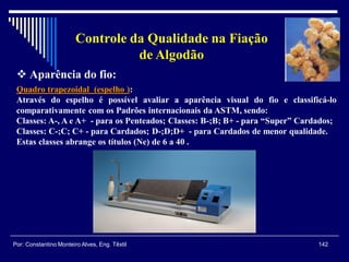 Quadro trapezoidal (espelho ):
Através do espelho é possível avaliar a aparência visual do fio e classificá-lo
comparativamente com os Padrões internacionais da ASTM, sendo:
Classes: A-, A e A+ - para os Penteados; Classes: B-;B; B+ - para “Super” Cardados;
Classes: C-;C; C+ - para Cardados; D-;D;D+ - para Cardados de menor qualidade.
Estas classes abrange os títulos (Ne) de 6 a 40 .
 Aparência do fio:
142Por: Constantino Monteiro Alves, Eng. Têxtil
Controle da Qualidade na Fiação
de Algodão
 
