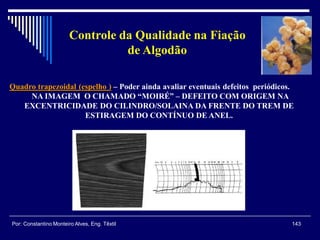 Quadro trapezoidal (espelho ) – Poder ainda avaliar eventuais defeitos periódicos.
NA IMAGEM O CHAMADO “MOIRÉ” – DEFEITO COM ORIGEM NA
EXCENTRICIDADE DO CILINDRO/SOLAINA DA FRENTE DO TREM DE
ESTIRAGEM DO CONTÍNUO DE ANEL.
143Por: Constantino Monteiro Alves, Eng. Têxtil
Controle da Qualidade na Fiação
de Algodão
 