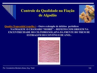 Quadro Trapezoidal (espelho ) – Outro exdemplo de defeitos periódicos
NA IMAGEM O CHAMADO “MOIRÉ” – DEFEITO COM ORIGEM NA
EXCENTRICIDADE DO CILINDRO/SOLAINA DA FRENTE DO TREM DE
ESTIRAGEM DO CONTÍNUO DE ANEL.
144Por: Constantino Monteiro Alves, Eng. Têxtil
Controle da Qualidade na Fiação
de Algodão
 