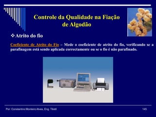 Coeficiente de Atrito do Fio – Mede o coeficiente de atrito do fio, verificando se a
parafinagem está sendo aplicada correctamente ou se o fio é não parafinado.
145Por: Constantino Monteiro Alves, Eng. Têxtil
Controle da Qualidade na Fiação
de Algodão
Atrito do fio
 
