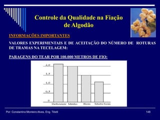 INFORMAÇÕES IMPORTANTES
VALORES EXPERIMENTAIS E DE ACEITAÇÃO DO NÚMERO DE ROTURAS
DE TRAMAS NA TECELAGEM:
148Por: Constantino Monteiro Alves, Eng. Têxtil
Controle da Qualidade na Fiação
de Algodão
PARAGENS DO TEAR POR 100.000 METROS DE FIO:
 