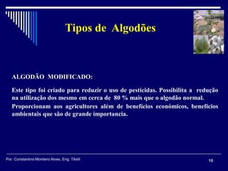 ALGODÃO MODIFICADO:
Este tipo foi criado para reduzir o uso de pesticidas. Possibilita a redução
na utilização dos mesmo em cerca de 80 % mais que o algodão normal.
Proporcionam aos agricultores além de benefícios económicos, benefícios
ambientais que são de grande importancia.
15
Tipos de Algodões
Por: Constantino Monteiro Alves, Eng. Têxtil
 