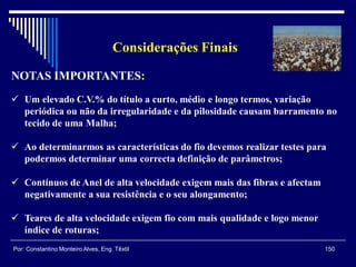 Considerações Finais
150Por: Constantino Monteiro Alves, Eng. Têxtil
NOTAS IMPORTANTES:
 Um elevado C.V.% do título a curto, médio e longo termos, variação
periódica ou não da irregularidade e da pilosidade causam barramento no
tecido de uma Malha;
 Ao determinarmos as características do fio devemos realizar testes para
podermos determinar uma correcta definição de parâmetros;
 Contínuos de Anel de alta velocidade exigem mais das fibras e afectam
negativamente a sua resistência e o seu alongamento;
 Teares de alta velocidade exigem fio com mais qualidade e logo menor
índice de roturas;
 