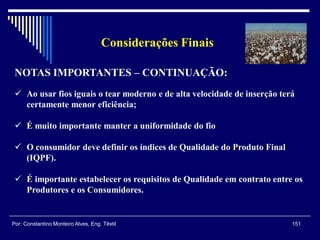 Considerações Finais
151Por: Constantino Monteiro Alves, Eng. Têxtil
NOTAS IMPORTANTES – CONTINUAÇÃO:
 Ao usar fios iguais o tear moderno e de alta velocidade de inserção terá
certamente menor eficiência;
 É muito importante manter a uniformidade do fio
 O consumidor deve definir os índices de Qualidade do Produto Final
(IQPF).
 É importante estabelecer os requisitos de Qualidade em contrato entre os
Produtores e os Consumidores.
 