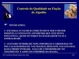 154Por: Constantino Monteiro Alves, Eng. Têxtil
Controle da Qualidade na Fiação
de Algodão
 NOTAR AINDA:
3 –EM GERAL O VALOR DA TORÇÃO DEVE SER O MENOR
POSSÍVEL E CONSTANTE ATENDENDO QUE TEM MUITA
INFLUENCIA , QUER NO TOQUE DA MALHA QUER NA SUA
ESPIRALIDADE.
4 – ELEVADO NÚMERO DE NEPS, IMPUREZAS E GROSSURAS NO
FIO, CAUSAM BURACOS NAS MALHAS, DESGASTE NAS AGULHAS,
BAIXA PRODUTIVIDADE, FALTA DE UNIFORMIDADE NO
TINGIMENTO E ASPECTO UNIFORME DA MALHA.
 