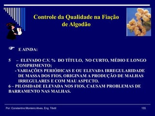 155Por: Constantino Monteiro Alves, Eng. Têxtil
Controle da Qualidade na Fiação
de Algodão
 E AINDA:
5 – ELEVADO C.V. % DO TÍTULO, NO CURTO, MÉDIO E LONGO
COMPRIMENTO;
- VARIAÇÕES PERIÓDICAS E OU ELEVADA IRREGULARIDADE
DE MASSA DOS FIOS, ORIGINAM A PRODUÇÃO DE MALHAS
IRREGULARES E COM MAU ASPECTO.
6 – PILOSIDADE ELEVADA NOS FIOS, CAUSAM PROBLEMAS DE
BARRAMENTO NAS MALHAS.
 