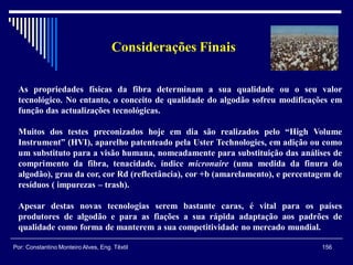 As propriedades físicas da fibra determinam a sua qualidade ou o seu valor
tecnológico. No entanto, o conceito de qualidade do algodão sofreu modificações em
função das actualizações tecnológicas.
Muitos dos testes preconizados hoje em dia são realizados pelo “High Volume
Instrument” (HVI), aparelho patenteado pela Uster Technologies, em adição ou como
um substituto para a visão humana, nomeadamente para substituição das análises de
comprimento da fibra, tenacidade, índice micronaire (uma medida da finura do
algodão), grau da cor, cor Rd (reflectância), cor +b (amarelamento), e percentagem de
resíduos ( impurezas – trash).
Apesar destas novas tecnologias serem bastante caras, é vital para os países
produtores de algodão e para as fiações a sua rápida adaptação aos padrões de
qualidade como forma de manterem a sua competitividade no mercado mundial.
Considerações Finais
156Por: Constantino Monteiro Alves, Eng. Têxtil
 