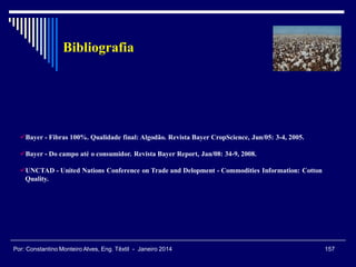 Bayer - Fibras 100%. Qualidade final: Algodão. Revista Bayer CropScience, Jun/05: 3-4, 2005.
Bayer - Do campo até o consumidor. Revista Bayer Report, Jan/08: 34-9, 2008.
UNCTAD - United Nations Conference on Trade and Delopment - Commodities Information: Cotton
Quality.
Bibliografia
157Por: Constantino Monteiro Alves, Eng. Têxtil - Janeiro 2014
 