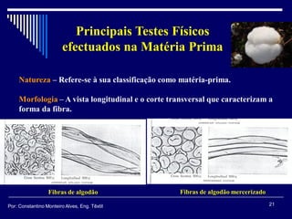Principais Testes Físicos
efectuados na Matéria Prima
Natureza – Refere-se à sua classificação como matéria-prima.
Morfologia – A vista longitudinal e o corte transversal que caracterizam a
forma da fibra.
Fibras de algodão Fibras de algodão mercerizado
21Por: Constantino Monteiro Alves, Eng. Têxtil
 