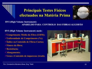 HVI (High Volume Instrument) mede:
Comprimento Médio da Fibra (UHM);
Uniformidade de Comprimento (%);
Índice ou Conteúdo de Fibras Curtas;
Finura da fibra;
Resistência;
Alongamento;
Grau e Conteúdo de impurezas (trash).
HVI (High Volume Instrument):
APARELHO PARA CONTROLO DAS FIBRAS ALGODÃO
22Por: Constantino Monteiro Alves, Eng. Têxtil
Principais Testes Físicos
efectuados na Matéria Prima
 