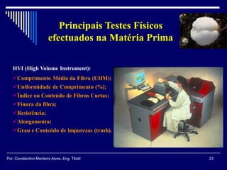 HVI (High Volume Instrument):
Comprimento Médio da Fibra (UHM);
Uniformidade de Comprimento (%);
Índice ou Conteúdo de Fibras Curtas;
Finura da fibra;
Resistência;
Alongamento;
Grau e Conteúdo de impurezas (trash).
23Por: Constantino Monteiro Alves, Eng. Têxtil
Principais Testes Físicos
efectuados na Matéria Prima
 