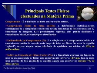Comprimento – É a dimensão da fibra em seu estado natural.
Comprimento Médio da Fibra (UHM): é determinado eletronicamente,
considerando-se o comprimento médio da metade mais longa do feixe de fibras em 32
subdivisões de polegada. Este procedimento reproduz com grande fidelidade o
comprimento visual, executado pelo classificador.
Uniformidade de Comprimento (%): é a relação entre o comprimento médio e o
comprimento médio da metade mais longa do feixe de fibras. No caso do algodão
“upland”, deve-se adoptar como referência de qualidade um mínimo de 83% de
uniformidade.
Índice ou Conteúdo de Fibras Curtas (%): é a frequência expressa em função do
peso ou da quantidade de fibras com comprimento inferior a 12,7 mm. Tem-se como
uma amostra de boa qualidade de algodão aquela que contiver no máximo 7% de
fibras curtas.
24Por: Constantino Monteiro Alves, Eng. Têxtil
Principais Testes Físicos
efectuados na Matéria Prima
 