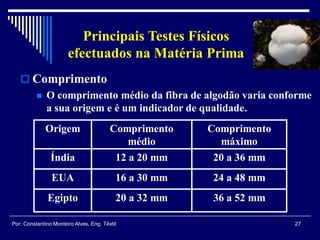27Por: Constantino Monteiro Alves, Eng. Têxtil
Principais Testes Físicos
efectuados na Matéria Prima
Origem Comprimento
médio
Comprimento
máximo
Índia 12 a 20 mm 20 a 36 mm
EUA 16 a 30 mm 24 a 48 mm
Egipto 20 a 32 mm 36 a 52 mm
 Comprimento
 O comprimento médio da fibra de algodão varia conforme
a sua origem e é um indicador de qualidade.
 