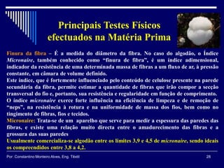 Finura da fibra – É a medida do diâmetro da fibra. No caso do algodão, o Índice
Micronaire, também conhecido como “finura de fibra”, é um índice adimensional,
indicador da resistência de uma determinada massa de fibras a um fluxo de ar, à pressão
constante, em câmara de volume definido.
Este índice, que é fortemente influenciado pelo conteúdo de celulose presente na parede
secundária da fibra, permite estimar a quantidade de fibras que irão compor a secção
transversal do fio e, portanto, sua resistência e regularidade em função de comprimento.
O índice micronaire exerce forte influência na eficiência de limpeza e de remoção de
“neps”, na resistência à rotura e na uniformidade de massa dos fios, bem como no
tingimento de fibras, fios e tecidos.
Micronaire: Trata-se de um aparelho que serve para medir a espessura das paredes das
fibras, e existe uma relação muito directa entre o amadurecimento das fibras e a
grossura das suas paredes
Usualmente comercializa-se algodão entre os limites 3,9 e 4,5 de micronaire, sendo ideais
os compreendidos entre 3,8 a 4,2.
28Por: Constantino Monteiro Alves, Eng. Têxtil
Principais Testes Físicos
efectuados na Matéria Prima
 