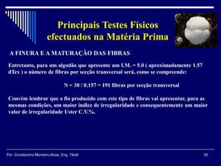 30Por: Constantino Monteiro Alves, Eng. Têxtil
Principais Testes Físicos
efectuados na Matéria Prima
A FINURA E A MATURAÇÃO DAS FIBRAS
Entretanto, para um algodão que apresente um I.M. = 5.0 ( aproximadamente 1.57
dTex ) o número de fibras por secção transversal será, como se compreende:
N = 30 / 0.157 = 191 fibras por secção transversal
Convém lembrar que o fio produzido com este tipo de fibras vai apresentar, para as
mesmas condições, um maior índice de irregularidade e consequentemente um maior
valor de irregularidade Uster C.V.%.
 
