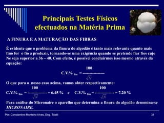 31Por: Constantino Monteiro Alves, Eng. Têxtil
Principais Testes Físicos
efectuados na Matéria Prima
A FINURA E A MATURAÇÃO DAS FIBRAS
É evidente que o problema da finura do algodão é tanto mais relevante quanto mais
fino for o fio a produzir, tornando-se uma exigência quando se pretende fiar fios cujo
Ne seja superior a 36 – 40. Com efeito, é possível concluirmos isso mesmo através da
equação:
100
C.V.% lim = ----------------
O que para o nosso caso acima, vamos obter respectivamente:
100 100
C.V.% lim = -------------- = 6.45 % e C.V.% lim = -------------- = 7.20 %
Para análise do Micronaire o aparelho que determina a finura do algodão denomina-se
MICRONAIRE.
 