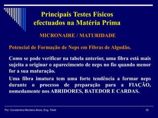 MICRONAIRE / MATURIDADE
Potencial de Formação de Neps em Fibras de Algodão.
Como se pode verificar na tabela anterior, uma fibra está mais
sujeita a originar o aparecimento de neps no fio quando menor
for a sua maturação.
Uma fibra imatura tem uma forte tendência a formar neps
durante o processo de preparação para a FIAÇÃO,
nomedamente nos ABRIDORES, BATEDOR E CARDAS.
35Por: Constantino Monteiro Alves, Eng. Têxtil
Principais Testes Físicos
efectuados na Matéria Prima
 