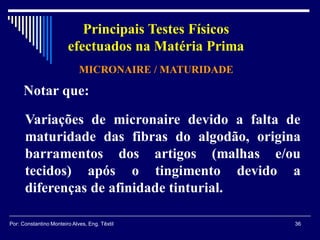 Notar que:
Variações de micronaire devido a falta de
maturidade das fibras do algodão, origina
barramentos dos artigos (malhas e/ou
tecidos) após o tingimento devido a
diferenças de afinidade tinturial.
MICRONAIRE / MATURIDADE
36Por: Constantino Monteiro Alves, Eng. Têxtil
Principais Testes Físicos
efectuados na Matéria Prima
 