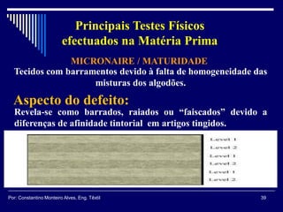 Tecidos com barramentos devido à falta de homogeneidade das
misturas dos algodões.
Revela-se como barrados, raiados ou “faiscados” devido a
diferenças de afinidade tintorial em artigos tingidos.
Aspecto do defeito:
MICRONAIRE / MATURIDADE
39Por: Constantino Monteiro Alves, Eng. Têxtil
Principais Testes Físicos
efectuados na Matéria Prima
 