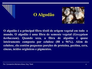 O algodão é a principal fibra têxtil de origem vegetal em todo o
mundo. O algodão é uma fibra de semente vegetal (Gossypium
herbaceum). Quando seca, a fibra de algodão é quase
inteiramente composta por celulose (88 a 96%). Além de
celulose, ela contém pequenas porções de proteína, pectina, cera,
cinzas, ácidos orgânicos e pigmentos.
O Algodão
4Por: Constantino Monteiro Alves, Eng. Têxtil
 