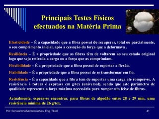 Elasticidade – É a capacidade que a fibra possui de recuperar, total ou parcialmente,
o seu comprimento inicial, após a cessação da força que a deformava .
Resiliência – É a propriedade que as fibras têm de voltarem ao seu estado original
logo que seja retirada a carga ou a força que as comprimiam.
Flexibilidade – É a propriedade que a fibra possui de suportar a flexão.
Fiabilidade – É a propriedade que a fibra possui de se transformar em fio.
Resistência – É a capacidade que a fibra tem de suportar uma carga até romper-se. A
resistência à rotura é expressa em g/tex (universal), sendo que este parâmetro de
qualidade representa a força máxima necessária para romper um feixe de fibras.
Actualmente, espera-se encontrar, para fibras de algodão entre 28 e 29 mm, uma
resistência mínima de 26 g/tex.
41Por: Constantino Monteiro Alves, Eng. Têxtil
Principais Testes Físicos
efectuados na Matéria Prima
 