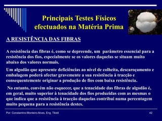 42Por: Constantino Monteiro Alves, Eng. Têxtil
Principais Testes Físicos
efectuados na Matéria Prima
A RESISTÊNCIA DAS FIBRAS
A resistência das fibras é, como se depreende, um parâmetro essencial para a
resistência dos fios, especialmente se os valores daquelas se situam muito
abaixo dos valores normais.
Um algodão que apresente deficiências ao nível de colheita, descaroçamento e
embalagem poderá afectar gravemente a sua resistência à tracção e
consequentemente originar a produção de fios com baixa resistência.
No entanto, convém não esquecer, que a tenacidade das fibras de algodão é,
em geral, muito superior à tenacidade dos fios produzidas com as mesmas o
que indica que a resistência à tracção daquelas contribui numa percentagem
muito pequena para a resistência destes.
 