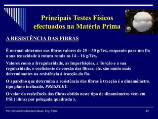 43Por: Constantino Monteiro Alves, Eng. Têxtil
Principais Testes Físicos
efectuados na Matéria Prima
A RESISTÊNCIA DAS FIBRAS
É normal obtermos nas fibras valores de 25 – 30 g/Tex, enquanto para um fio
a sua tenacidade à rotura ronda os 14 – 16 g/Tex.
Valores como a Irregularidade, as Imperfeições, a Torção e a sua
regularidade, o coeficiente de coesão das fibras, etc. são muito mais
determinantes na resistência à tracção do fio.
O aparelho que determina a resistência das fibras à tracção é o dinamómetro,
tipo plano inclinado, PRESSLEY.
O valor da resistência das fibras obtido neste tipo de dinamómetro vem em
PSI ( libras por polegada quadrada ).
 