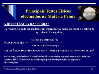 45Por: Constantino Monteiro Alves, Eng. Têxtil
Principais Testes Físicos
efectuados na Matéria Prima
A RESISTÊNCIA DAS FIBRAS
A resistência pode ser medida com espaçador ou sem espaçador e a tabela de
apreciação é a seguinte:
CARGA DE ROTURA ( l f )
ÍNDICE PRESSLEY = ----------------------------------------
MASSA DAS FIBRAS ( mg )
RESISTÊNCIA DAS FIBRAS EM PSI = ÍNDICE PRESSLEY x 10.8 = 1000 l f / pol2
Entretanto, a resistência à tracção das fibras também pode ser medida através dos
sistemas HVI. Neste caso a classificação para avaliação toma as seguintes
distribuições:
 