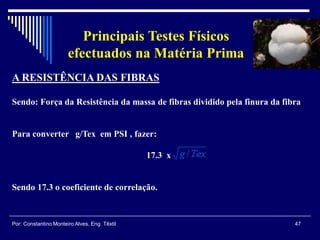 47Por: Constantino Monteiro Alves, Eng. Têxtil
Principais Testes Físicos
efectuados na Matéria Prima
A RESISTÊNCIA DAS FIBRAS
Sendo: Força da Resistência da massa de fibras dividido pela finura da fibra
Para converter g/Tex em PSI , fazer:
17.3 x
Sendo 17.3 o coeficiente de correlação.
 