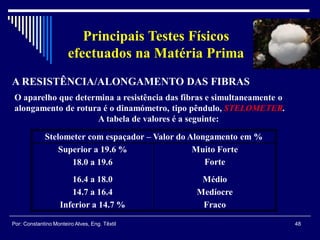 48Por: Constantino Monteiro Alves, Eng. Têxtil
Principais Testes Físicos
efectuados na Matéria Prima
Stelometer com espaçador – Valor do Alongamento em %
Superior a 19.6 % Muito Forte
18.0 a 19.6 Forte
16.4 a 18.0 Médio
14.7 a 16.4 Medíocre
Inferior a 14.7 % Fraco
O aparelho que determina a resistência das fibras e simultaneamente o
alongamento de rotura é o dinamómetro, tipo pêndulo, STELOMETER.
A tabela de valores é a seguinte:
A RESISTÊNCIA/ALONGAMENTO DAS FIBRAS
 