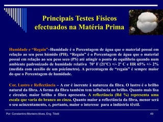 Humidade e “Regain”–Humidade é o Percentagem de água que o material possui em
relação ao seu peso húmido (PH). “Regain” é o Percentagem de água que o material
possui em relação ao seu peso seco (PS) até atingir o ponto de equilíbrio quando num
ambiente padronizado de humidade relativa 70º F (21ºC) +/- 2º C e HR 65% +/- 2%
(medida com auxílio de um psicômetro). A percentagem de “regain” é sempre maior
do que o Percentagem de humidade.
Cor, Lustro e Reflectância – A cor é inerente à natureza da fibra. O lustro é o brilho
natural da fibra. A forma da fibra também tem influência no brilho. Quanto mais lisa
e circular, maior brilho a fibra apresenta. A reflectância (Rd %) representa uma
escala que varia do branco ao cinza. Quanto maior a reflectância da fibra, menor será
o seu acinzentamento, e, portanto, maior o interesse para a indústria têxtil.
49Por: Constantino Monteiro Alves, Eng. Têxtil
Principais Testes Físicos
efectuados na Matéria Prima
 