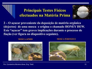 2 – O açucar proveniente da deposição de matéria orgânica
(dejectos) de uma mosca e origina o chamado HONEY DEW.
Este “açucar” tem graves implicações durante o processo de
fiação (ver figura no diapositivo seguinte).
51Por: Constantino Monteiro Alves, Eng. Têxtil
Principais Testes Físicos
efectuados na Matéria Prima
MOSCAAPHID MOSCA WHITEFLY
 
