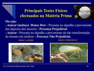 Ou seja:
- Açúcar (melaço) Honey Dew - Presente no algodão e proveniente
dos dejectos dos insectos - Presença Prejudicial.
- Açúcar - Presente no algodão e proveniente da não transformação
do mesmo em celulose - Presença Não Prejudicial.
52Por: Constantino Monteiro Alves, Eng. Têxtil
Principais Testes Físicos
efectuados na Matéria Prima
MOSCAAPHID MOSCA WHITEFLY
 