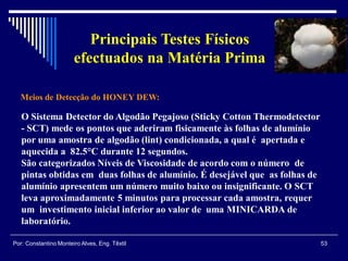 Meios de Detecção do HONEY DEW:
53Por: Constantino Monteiro Alves, Eng. Têxtil
Principais Testes Físicos
efectuados na Matéria Prima
O Sistema Detector do Algodão Pegajoso (Sticky Cotton Thermodetector
- SCT) mede os pontos que aderiram fisicamente às folhas de alumínio
por uma amostra de algodão (lint) condicionada, a qual é apertada e
aquecida a 82.5°C durante 12 segundos.
São categorizados Níveis de Viscosidade de acordo com o número de
pintas obtidas em duas folhas de alumínio. É desejável que as folhas de
alumínio apresentem um número muito baixo ou insignificante. O SCT
leva aproximadamente 5 minutos para processar cada amostra, requer
um investimento inicial inferior ao valor de uma MINICARDA de
laboratório.
 