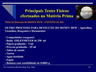 Meios de Detecção do HONEY DEW - CONTINUAÇÃO:
54Por: Constantino Monteiro Alves, Eng. Têxtil
Principais Testes Físicos
efectuados na Matéria Prima
OUTRO PROCESSO PARA DETECÇÃO DO HONEY DEW - Aparelhos,
Utensílios, Reagentes e Documentos
- Comprimidos (reagente)
- Balão ERLENMEYER de 250 ml
- Pipeta graduada - 5 ml
- Proveta graduada – 25 ml
- Tubos de ensaio
- Vareta
- Agua destilada
- Fogão
- Balança com sensibilidade de 0.0001 g
 