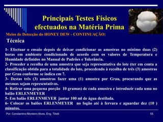 Meios de Detecção do HONEY DEW - CONTINUAÇÃO:
55Por: Constantino Monteiro Alves, Eng. Têxtil
Principais Testes Físicos
efectuados na Matéria Prima
Técnica
1- Efectuar o ensaio depois de deixar condicionar as amostras no mínimo duas (2)
horas em ambiente condicionado de acordo com os valores de Temperatura e
Humidade definidos no Manual de Padrões e Tolerância.
2- Proceder a recolha de uma amostra que seja representativa do lote (ter em conta a
classificação obtida para a totalidade do lote, procedendo à recolha de três (3) amostras
por Grau conforme se indica em 7.
3- Destas três (3) amostras fazer uma (1) amostra por Grau, procurando que as
mesmas sejam representativas.
4- Retirar uma pequena porção 10 gramas) de cada amostra e introduzir cada uma no
balão ERLENMEYER
5- Em balão ERLENMEYER juntar 100 ml de água destilada.
6- Colocar os balões ERLENMEYER no fogão até à fervura e aguardar dez (10 )
minutos.
 