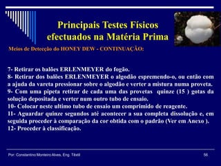 Meios de Detecção do HONEY DEW - CONTINUAÇÃO:
56Por: Constantino Monteiro Alves, Eng. Têxtil
Principais Testes Físicos
efectuados na Matéria Prima
7- Retirar os balões ERLENMEYER do fogão.
8- Retirar dos balões ERLENMEYER o algodão espremendo-o, ou então com
a ajuda da vareta pressionar sobre o algodão e verter a mistura numa proveta.
9- Com uma pipeta retirar de cada uma das provetas quinze (15 ) gotas da
solução depositada e verter num outro tubo de ensaio.
10- Colocar neste ultimo tubo de ensaio um comprimido de reagente.
11- Aguardar quinze segundos até acontecer a sua completa dissolução e, em
seguida proceder à comparação da cor obtida com o padrão (Ver em Anexo ).
12- Proceder à classificação.
 