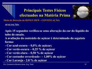 Meios de Detecção do HONEY DEW - CONTINUAÇÃO:
57Por: Constantino Monteiro Alves, Eng. Têxtil
Principais Testes Físicos
efectuados na Matéria Prima
AVALIAÇÃO:
Após 15 segundos verifica-se uma alteração da cor do líquido do
tubo de ensaio.
A avaliação do conteúdo de açúcar é determinada da seguinte
forma:
- Cor azul-escura – 0,0% de açúcar;
- Cor verde-escura – 0,25 % de açúcar
- Cor verde-clara – 0,50 % de açúcar
- Cor castanho esverdeado - - 1,00% de açúcar
- Cor Laranja - 2.0 % de açúcar
 