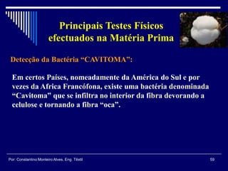 Detecção da Bactéria “CAVITOMA”:
59Por: Constantino Monteiro Alves, Eng. Têxtil
Principais Testes Físicos
efectuados na Matéria Prima
Em certos Países, nomeadamente da América do Sul e por
vezes da Africa Francófona, existe uma bactéria denominada
“Cavitoma” que se infiltra no interior da fibra devorando a
celulose e tornando a fibra “oca”.
 
