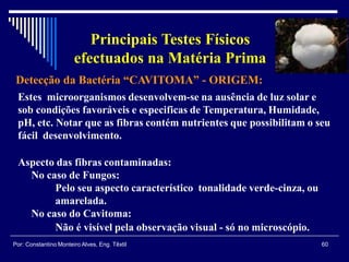 Detecção da Bactéria “CAVITOMA” - ORIGEM:
60Por: Constantino Monteiro Alves, Eng. Têxtil
Principais Testes Físicos
efectuados na Matéria Prima
Estes microorganismos desenvolvem-se na ausência de luz solar e
sob condições favoráveis e especificas de Temperatura, Humidade,
pH, etc. Notar que as fibras contém nutrientes que possibilitam o seu
fácil desenvolvimento.
Aspecto das fibras contaminadas:
No caso de Fungos:
Pelo seu aspecto característico tonalidade verde-cinza, ou
amarelada.
No caso do Cavitoma:
Não é visível pela observação visual - só no microscópio.
 